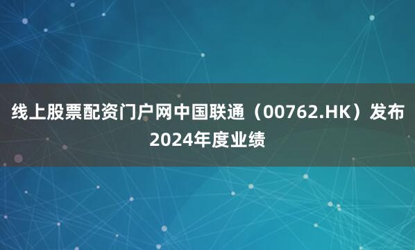 线上股票配资门户网中国联通（00762.HK）发布2024年度业绩
