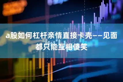 a股如何杠杆亲情直接卡壳——见面都只能互相傻笑