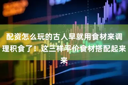 配资怎么玩的古人早就用食材来调理积食了！这三样平价食材搭配起来