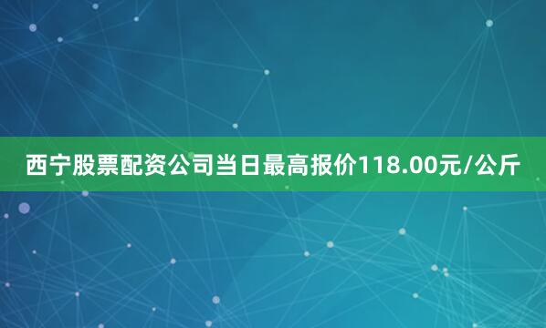 西宁股票配资公司当日最高报价118.00元/公斤