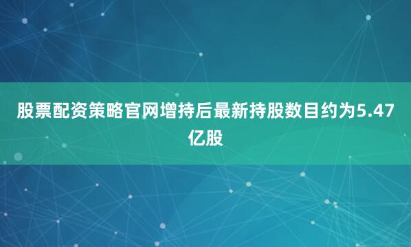 股票配资策略官网增持后最新持股数目约为5.47亿股