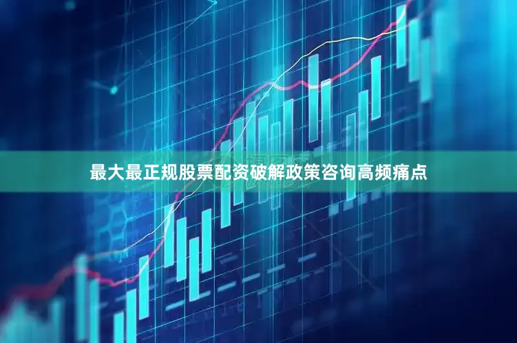 最大最正规股票配资破解政策咨询高频痛点