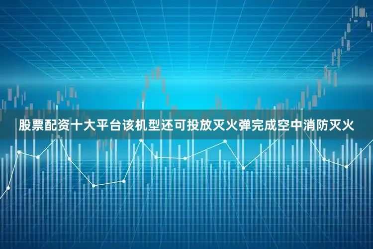 股票配资十大平台该机型还可投放灭火弹完成空中消防灭火