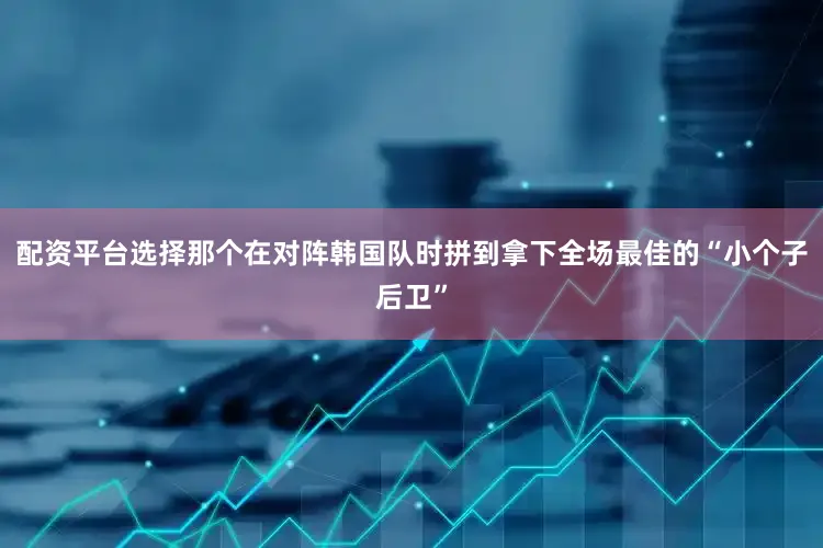 配资平台选择那个在对阵韩国队时拼到拿下全场最佳的“小个子后卫”