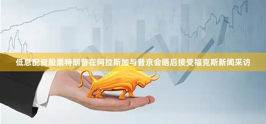 低息配资股票　　特朗普在阿拉斯加与普京会晤后接受福克斯新闻采访
