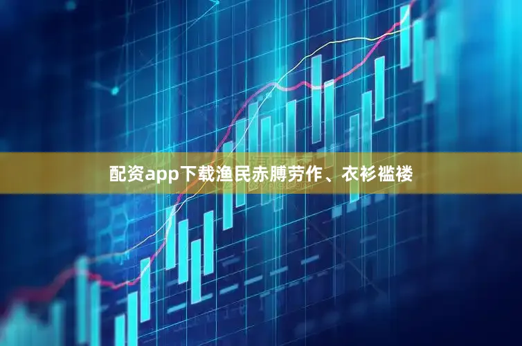 配资app下载渔民赤膊劳作、衣衫褴褛