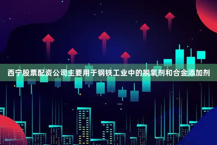 西宁股票配资公司主要用于钢铁工业中的脱氧剂和合金添加剂
