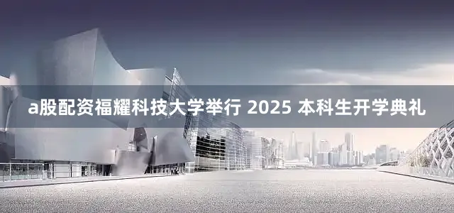 a股配资福耀科技大学举行 2025 本科生开学典礼