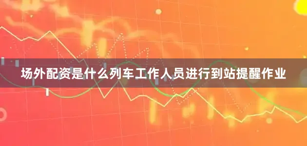 场外配资是什么列车工作人员进行到站提醒作业