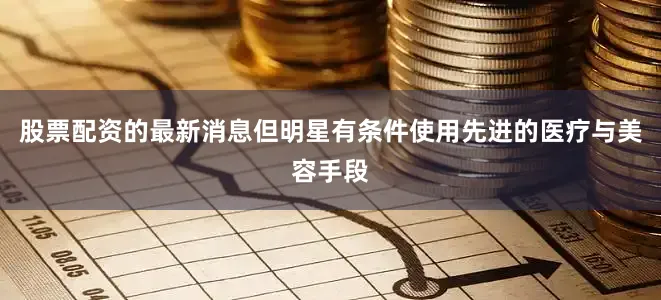 股票配资的最新消息但明星有条件使用先进的医疗与美容手段