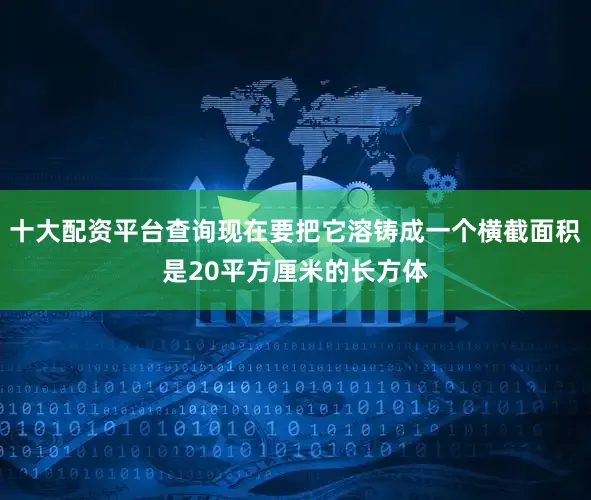 十大配资平台查询现在要把它溶铸成一个横截面积是20平方厘米的长方体